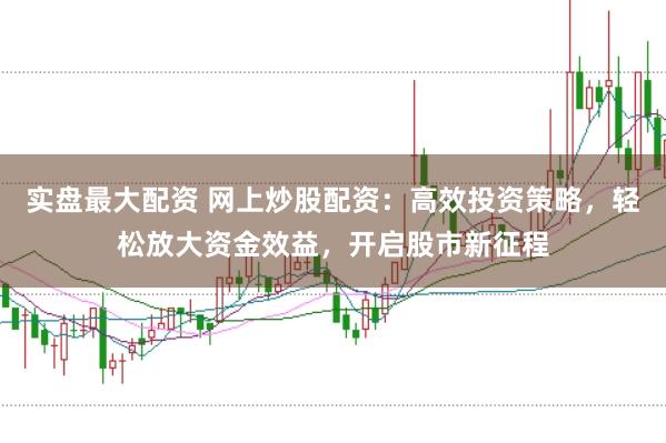 实盘最大配资 网上炒股配资：高效投资策略，轻松放大资金效益，开启股市新征程