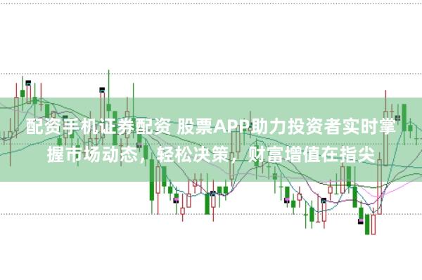 配资手机证券配资 股票APP助力投资者实时掌握市场动态，轻松决策，财富增值在指尖