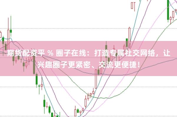 期货配资平 % 圈子在线：打造专属社交网络，让兴趣圈子更紧密、交流更便捷！