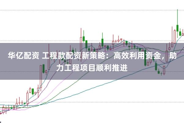 华亿配资 工程款配资新策略：高效利用资金，助力工程项目顺利推进