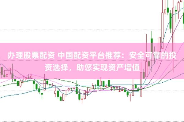 办理股票配资 中国配资平台推荐：安全可靠的投资选择，助您实现资产增值