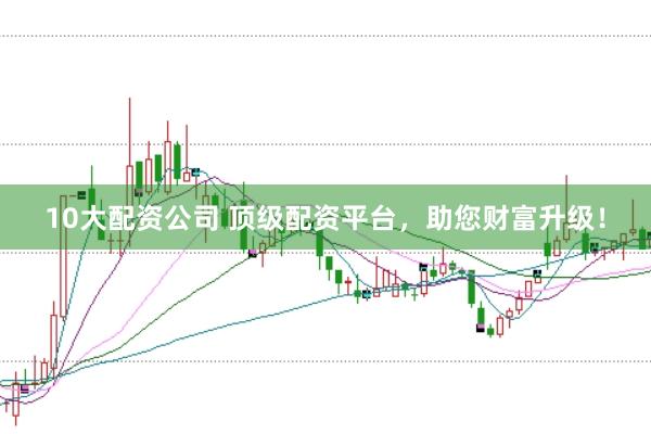 10大配资公司 顶级配资平台，助您财富升级！