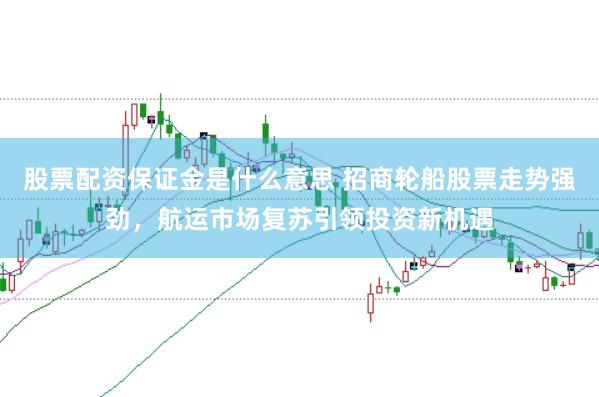 股票配资保证金是什么意思 招商轮船股票走势强劲，航运市场复苏引领投资新机遇