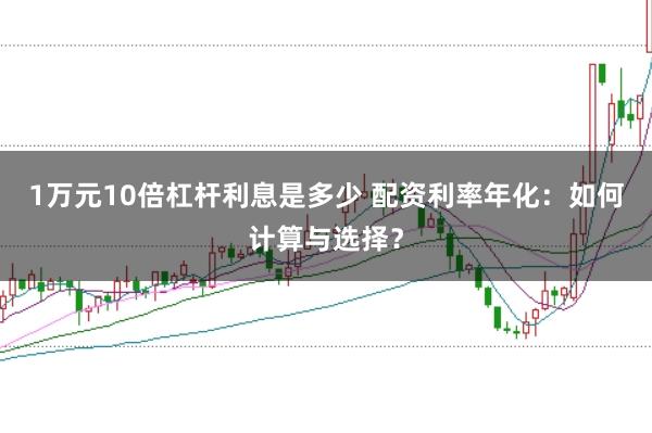 1万元10倍杠杆利息是多少 配资利率年化：如何计算与选择？