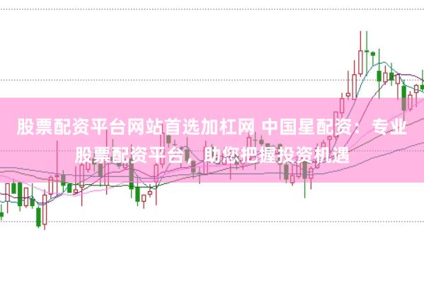 股票配资平台网站首选加杠网 中国星配资：专业股票配资平台，助您把握投资机遇