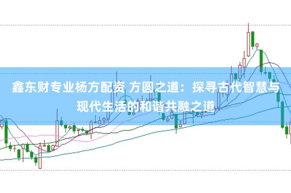 鑫东财专业杨方配资 方圆之道：探寻古代智慧与现代生活的和谐共融之道