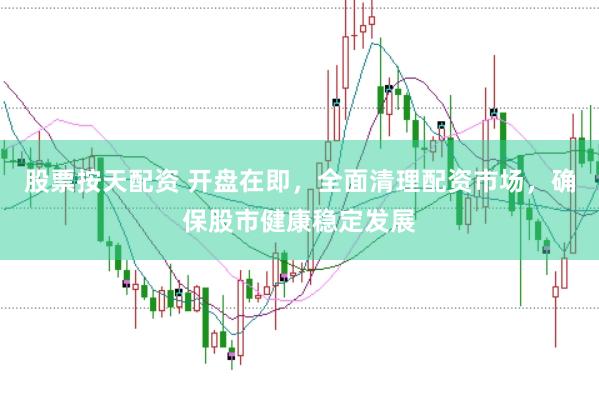 股票按天配资 开盘在即，全面清理配资市场，确保股市健康稳定发展