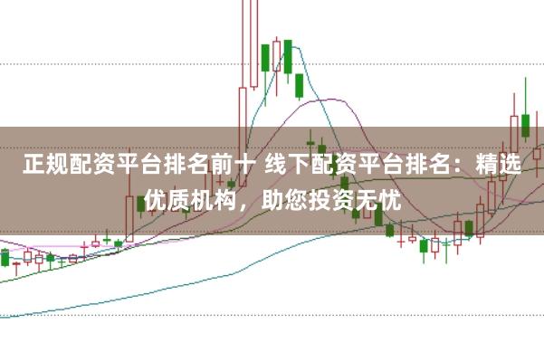 正规配资平台排名前十 线下配资平台排名：精选优质机构，助您投资无忧