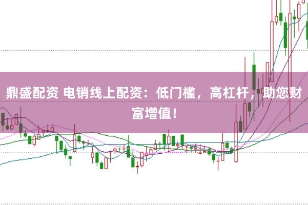 鼎盛配资 电销线上配资：低门槛，高杠杆，助您财富增值！