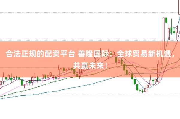 合法正规的配资平台 善隆国际：全球贸易新机遇，共赢未来！