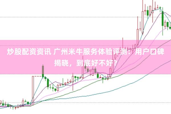 炒股配资资讯 广州米牛服务体验评测：用户口碑揭晓，到底好不好？