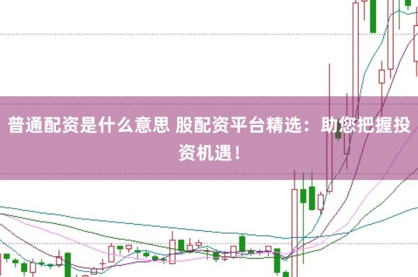 普通配资是什么意思 股配资平台精选：助您把握投资机遇！