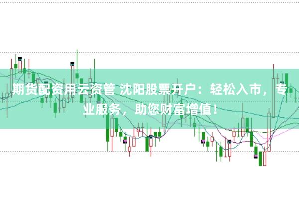 期货配资用云资管 沈阳股票开户：轻松入市，专业服务，助您财富增值！