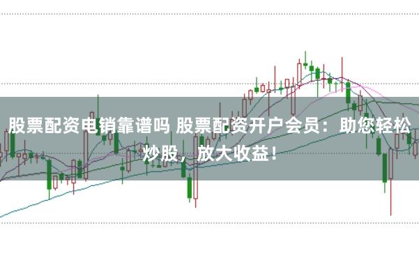 股票配资电销靠谱吗 股票配资开户会员：助您轻松炒股，放大收益！