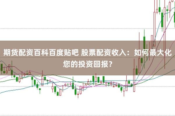 期货配资百科百度贴吧 股票配资收入：如何最大化您的投资回报？