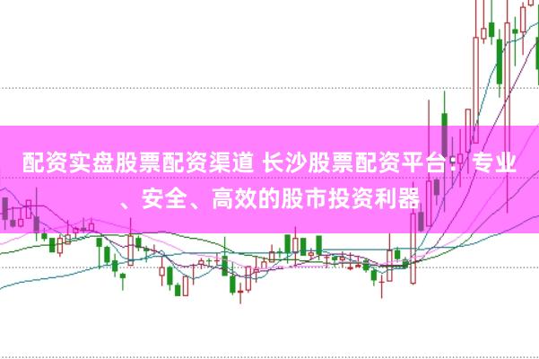 配资实盘股票配资渠道 长沙股票配资平台：专业、安全、高效的股市投资利器