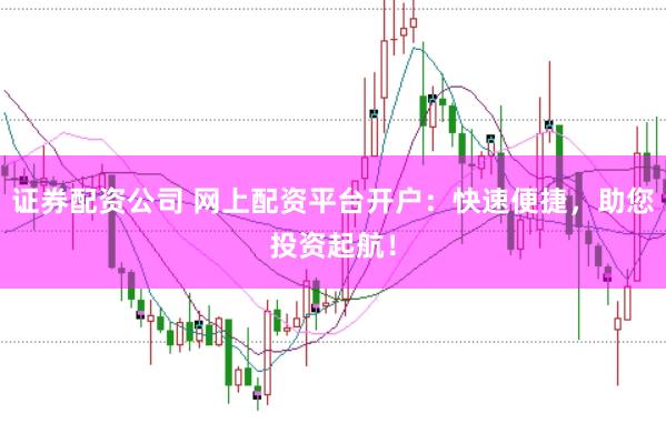 证券配资公司 网上配资平台开户：快速便捷，助您投资起航！