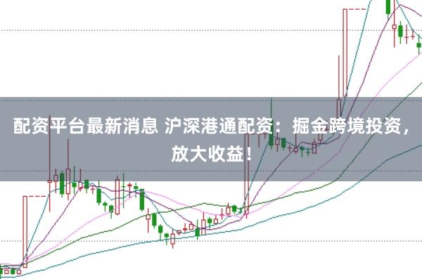 配资平台最新消息 沪深港通配资：掘金跨境投资，放大收益！