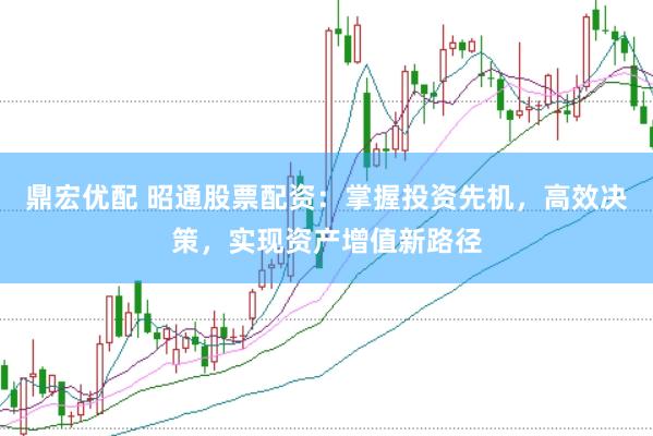鼎宏优配 昭通股票配资：掌握投资先机，高效决策，实现资产增值新路径