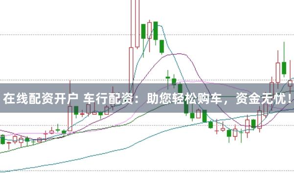 在线配资开户 车行配资：助您轻松购车，资金无忧！