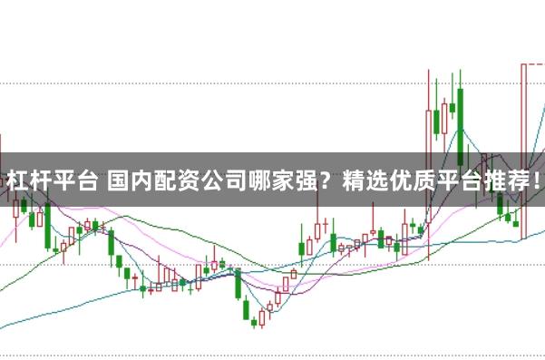 杠杆平台 国内配资公司哪家强？精选优质平台推荐！