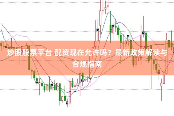 炒股股票平台 配资现在允许吗?最新政策解读与合规指南