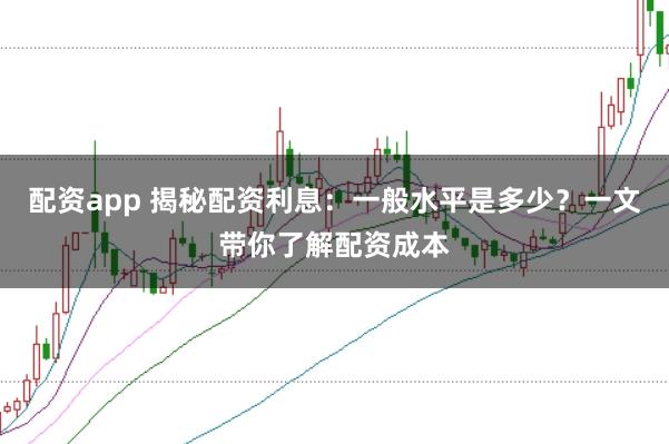 配资app 揭秘配资利息：一般水平是多少？一文带你了解配资成本