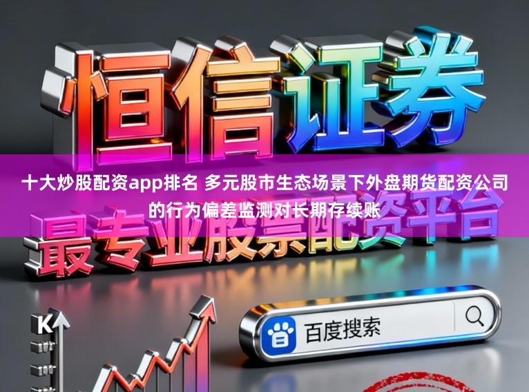 十大炒股配资app排名 多元股市生态场景下外盘期货配资公司的行为偏差监测对长期存续账
