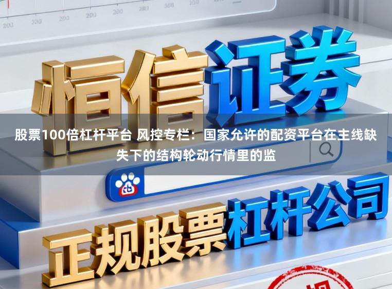股票100倍杠杆平台 风控专栏：国家允许的配资平台在主线缺失下的结构轮动行情里的监