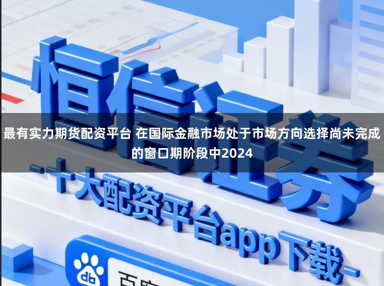 最有实力期货配资平台 在国际金融市场处于市场方向选择尚未完成的窗口期阶段中2024