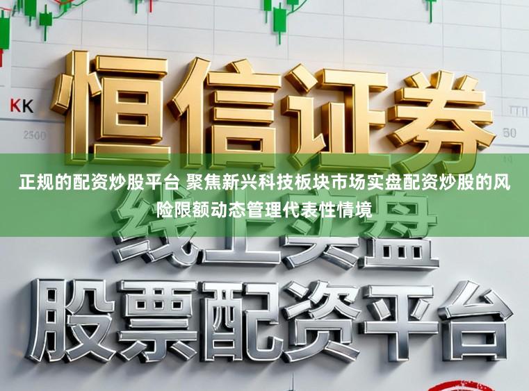正规的配资炒股平台 聚焦新兴科技板块市场实盘配资炒股的风险限额动态管理代表性情境