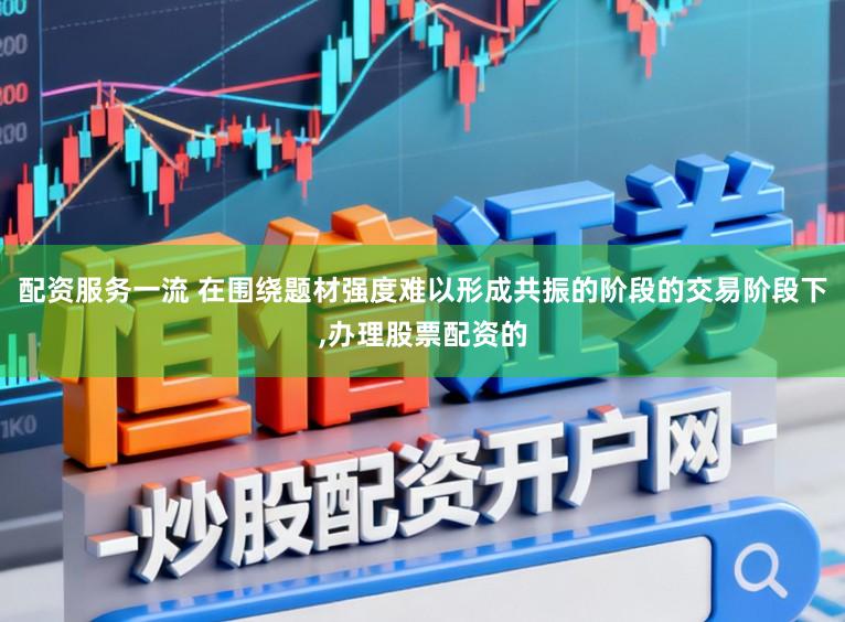 配资服务一流 在围绕题材强度难以形成共振的阶段的交易阶段下，办理股票配资的