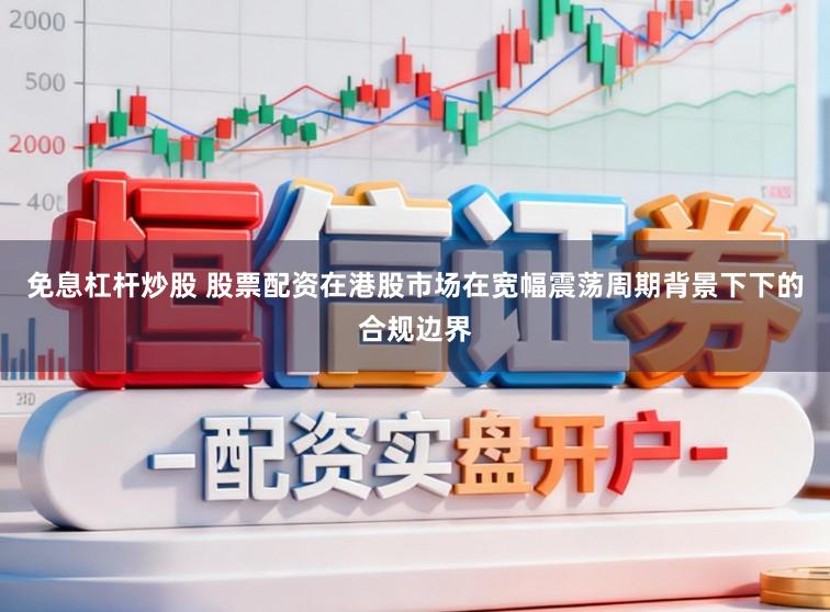 免息杠杆炒股 股票配资在港股市场在宽幅震荡周期背景下下的合规边界