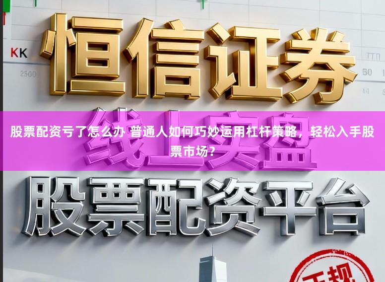 股票配资亏了怎么办 普通人如何巧妙运用杠杆策略,轻松入手股票市场?
