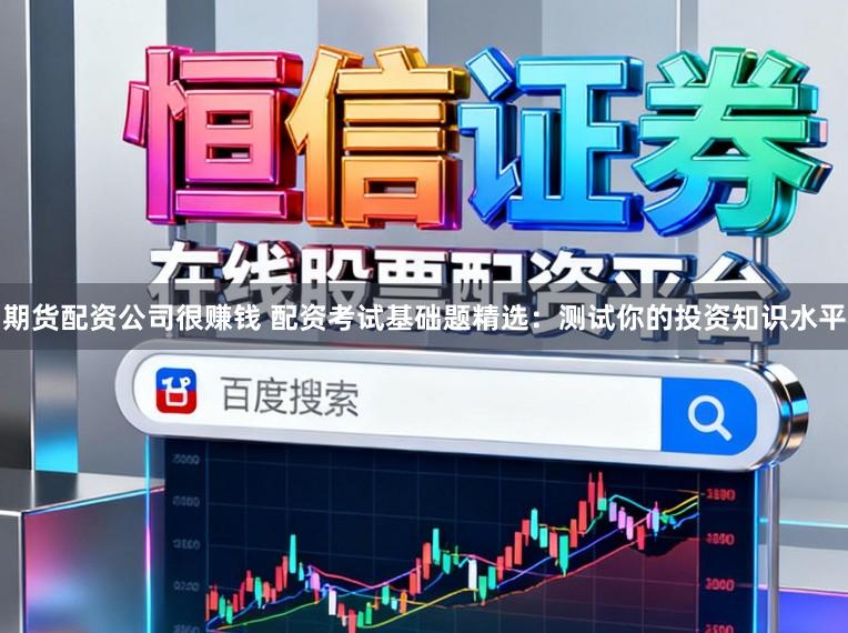 期货配资公司很赚钱 配资考试基础题精选：测试你的投资知识水平